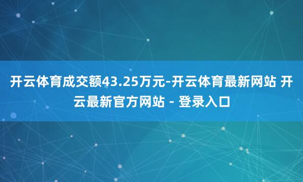 开云体育成交额43.25万元-开云体育最新网站 开云最新官方网站 - 登录入口