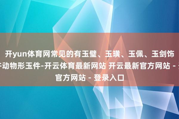 开yun体育网常见的有玉璧、玉璜、玉佩、玉剑饰以及少许动物形玉件-开云体育最新网站 开云最新官方网站 - 登录入口