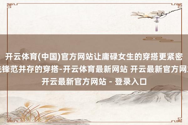 开云体育(中国)官方网站让庸碌女生的穿搭更紧密紧密感、与先锋范并存的穿搭-开云体育最新网站 开云最新官方网站 - 登录入口