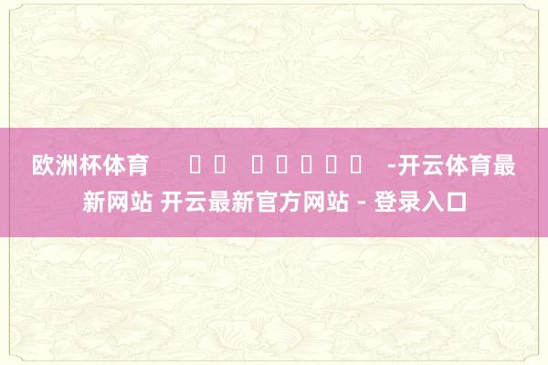欧洲杯体育 -开云体育最新网站 开云最新官方网站 - 登录入口