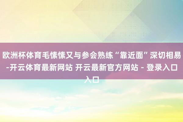 欧洲杯体育毛愫愫又与参会熟练“靠近面”深切相易-开云体育最新网站 开云最新官方网站 - 登录入口