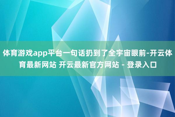体育游戏app平台一句话扔到了全宇宙眼前-开云体育最新网站 开云最新官方网站 - 登录入口