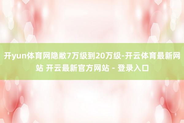 开yun体育网隐敝7万级到20万级-开云体育最新网站 开云最新官方网站 - 登录入口