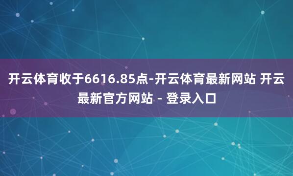 开云体育收于6616.85点-开云体育最新网站 开云最新官方网站 - 登录入口