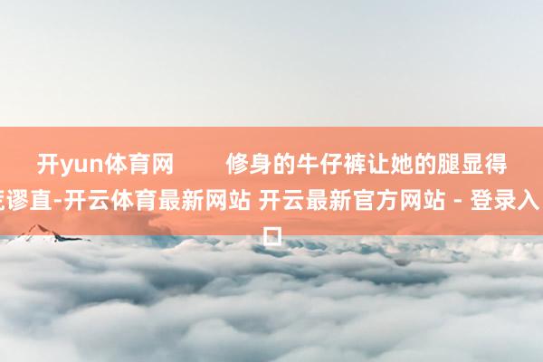 开yun体育网        修身的牛仔裤让她的腿显得荒谬直-开云体育最新网站 开云最新官方网站 - 登录入口