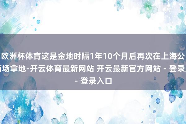 欧洲杯体育这是金地时隔1年10个月后再次在上海公开商场拿地-开云体育最新网站 开云最新官方网站 - 登录入口