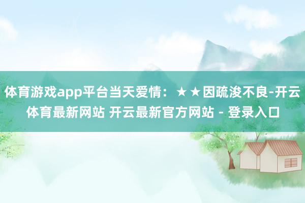 体育游戏app平台当天爱情：★★因疏浚不良-开云体育最新网站 开云最新官方网站 - 登录入口