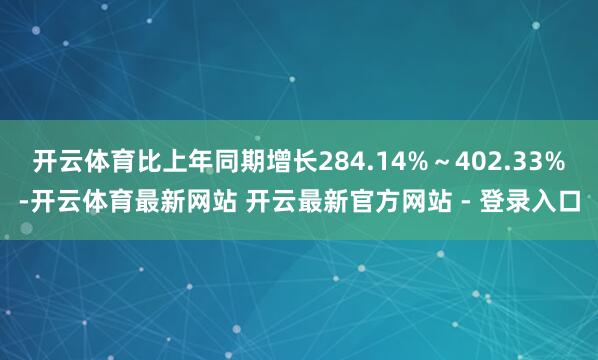 开云体育比上年同期增长284.14%～402.33%-开云体育最新网站 开云最新官方网站 - 登录入口