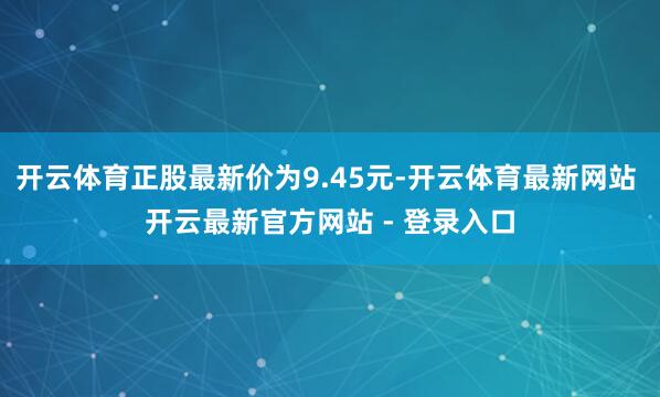 开云体育正股最新价为9.45元-开云体育最新网站 开云最新官方网站 - 登录入口