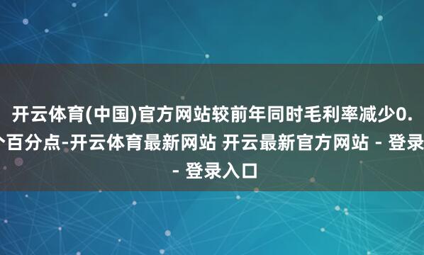 开云体育(中国)官方网站较前年同时毛利率减少0.58个百分点-开云体育最新网站 开云最新官方网站 - 登录入口