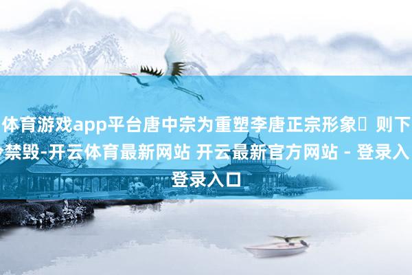 体育游戏app平台唐中宗为重塑李唐正宗形象‌则下令禁毁-开云体育最新网站 开云最新官方网站 - 登录入口