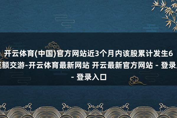 开云体育(中国)官方网站近3个月内该股累计发生6笔巨额交游-开云体育最新网站 开云最新官方网站 - 登录入口