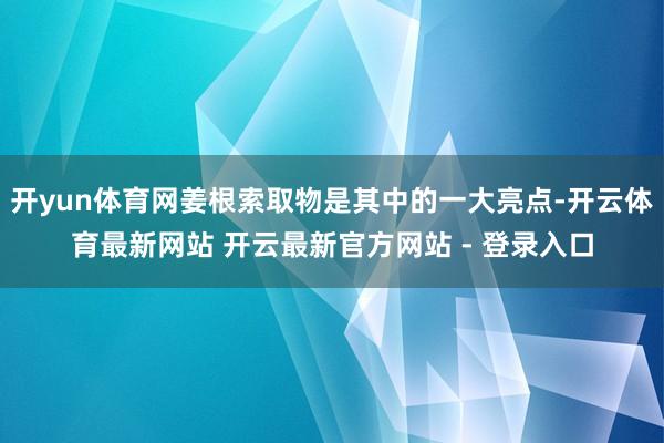 开yun体育网姜根索取物是其中的一大亮点-开云体育最新网站 开云最新官方网站 - 登录入口