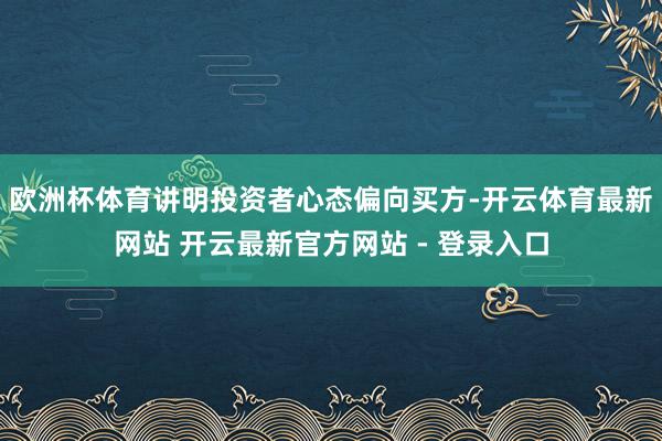 欧洲杯体育讲明投资者心态偏向买方-开云体育最新网站 开云最新官方网站 - 登录入口