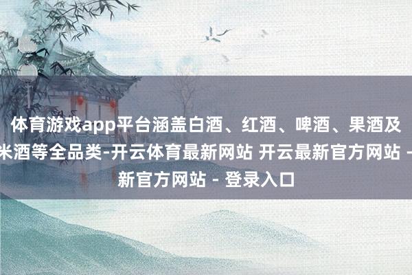 体育游戏app平台涵盖白酒、红酒、啤酒、果酒及广西特点米酒等全品类-开云体育最新网站 开云最新官方网站 - 登录入口