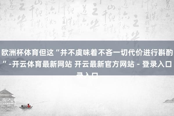 欧洲杯体育但这“并不虞味着不吝一切代价进行斟酌”-开云体育最新网站 开云最新官方网站 - 登录入口