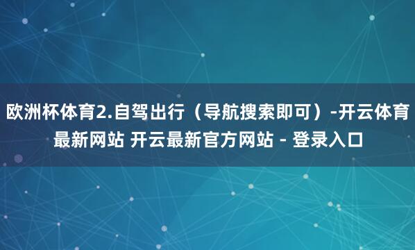 欧洲杯体育2.自驾出行（导航搜索即可）-开云体育最新网站 开云最新官方网站 - 登录入口