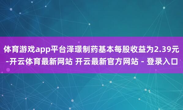 体育游戏app平台泽璟制药基本每股收益为2.39元-开云体育最新网站 开云最新官方网站 - 登录入口