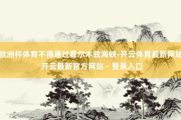 欧洲杯体育不得通过霍尔木兹海峡-开云体育最新网站 开云最新官方网站 - 登录入口