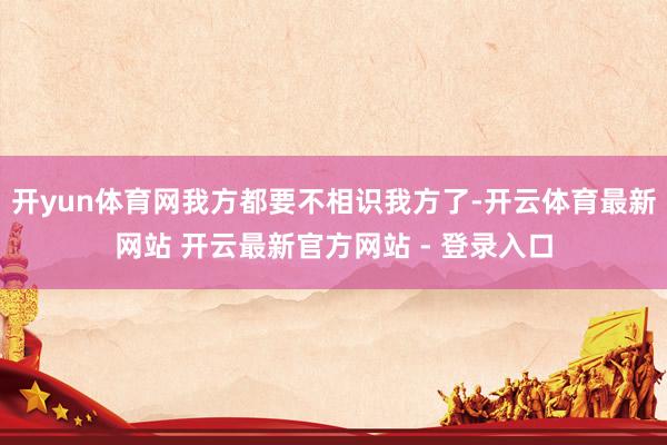 开yun体育网我方都要不相识我方了-开云体育最新网站 开云最新官方网站 - 登录入口