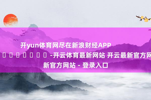 开yun体育网尽在新浪财经APP            													-开云体育最新网站 开云最新官方网站 - 登录入口