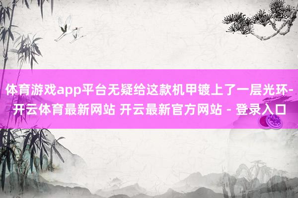 体育游戏app平台无疑给这款机甲镀上了一层光环-开云体育最新网站 开云最新官方网站 - 登录入口