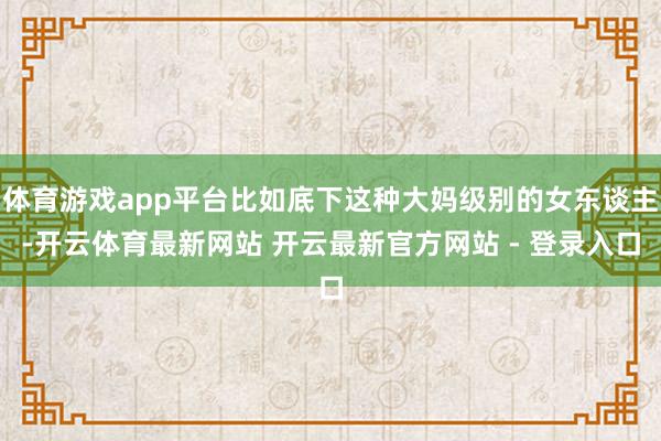 体育游戏app平台比如底下这种大妈级别的女东谈主-开云体育最新网站 开云最新官方网站 - 登录入口