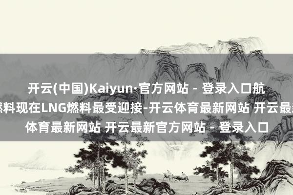 开云(中国)Kaiyun·官方网站 - 登录入口航运巨头加快探索替代燃料现在LNG燃料最受迎接-开云体育最新网站 开云最新官方网站 - 登录入口