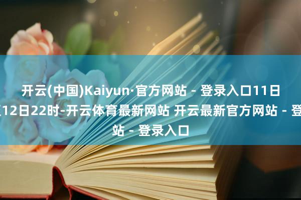 开云(中国)Kaiyun·官方网站 - 登录入口11日18时至12日22时-开云体育最新网站 开云最新官方网站 - 登录入口