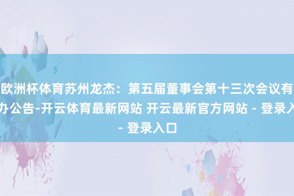 欧洲杯体育苏州龙杰：第五届董事会第十三次会议有筹办公告-开云体育最新网站 开云最新官方网站 - 登录入口