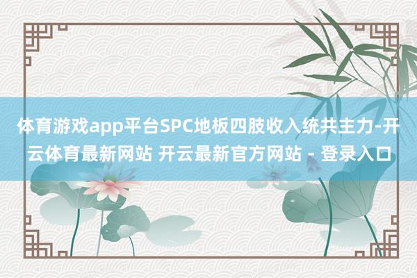 体育游戏app平台SPC地板四肢收入统共主力-开云体育最新网站 开云最新官方网站 - 登录入口