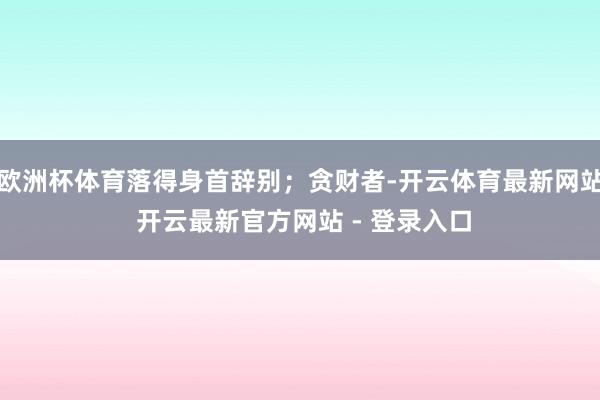 欧洲杯体育落得身首辞别；贪财者-开云体育最新网站 开云最新官方网站 - 登录入口