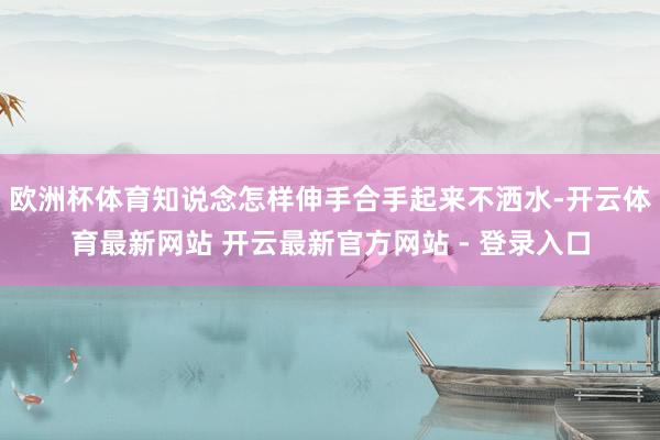 欧洲杯体育知说念怎样伸手合手起来不洒水-开云体育最新网站 开云最新官方网站 - 登录入口