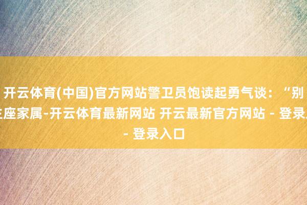 开云体育(中国)官方网站警卫员饱读起勇气谈：“别的主座家属-开云体育最新网站 开云最新官方网站 - 登录入口
