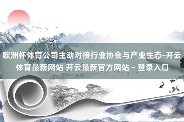 欧洲杯体育公司主动对接行业协会与产业生态-开云体育最新网站 开云最新官方网站 - 登录入口