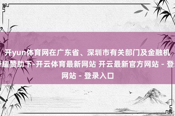 开yun体育网在广东省、深圳市有关部门及金融机构的夸耀赞助下-开云体育最新网站 开云最新官方网站 - 登录入口