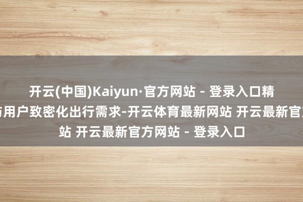 开云(中国)Kaiyun·官方网站 - 登录入口精确匹配监管条目与用户致密化出行需求-开云体育最新网站 开云最新官方网站 - 登录入口
