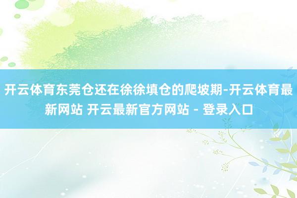 开云体育东莞仓还在徐徐填仓的爬坡期-开云体育最新网站 开云最新官方网站 - 登录入口