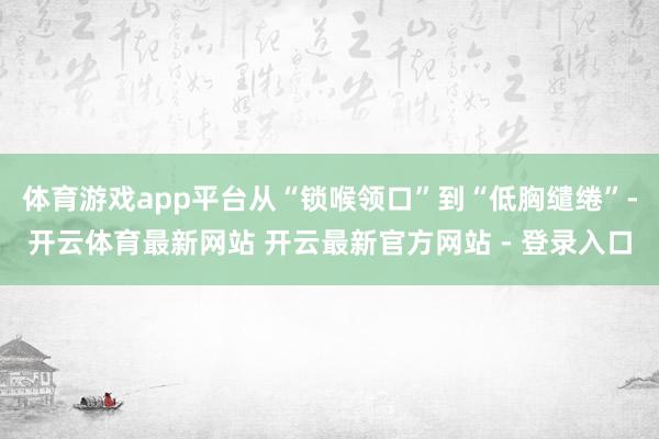 体育游戏app平台从“锁喉领口”到“低胸缱绻”-开云体育最新网站 开云最新官方网站 - 登录入口