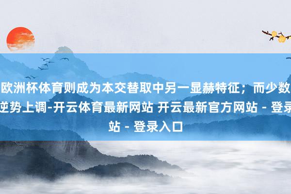 欧洲杯体育则成为本交替取中另一显赫特征；而少数机构逆势上调-开云体育最新网站 开云最新官方网站 - 登录入口