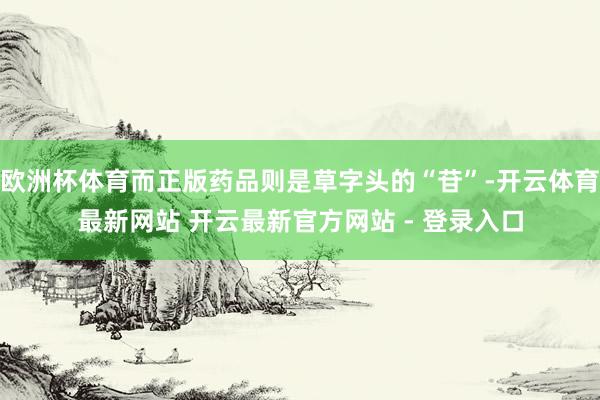欧洲杯体育而正版药品则是草字头的“苷”-开云体育最新网站 开云最新官方网站 - 登录入口