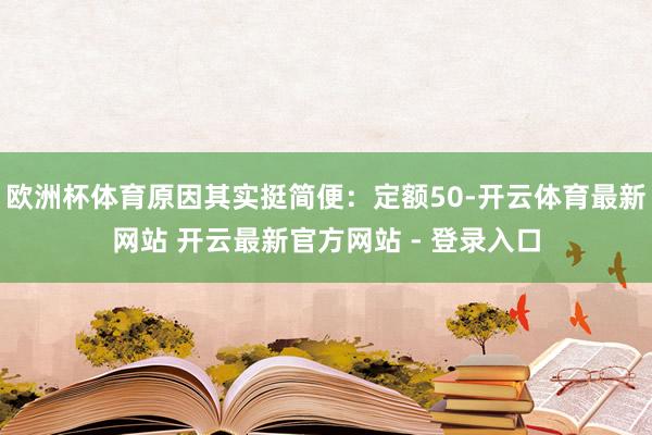 欧洲杯体育原因其实挺简便:定额50-开云体育最新网站 开云最新官方网站 - 登录入口