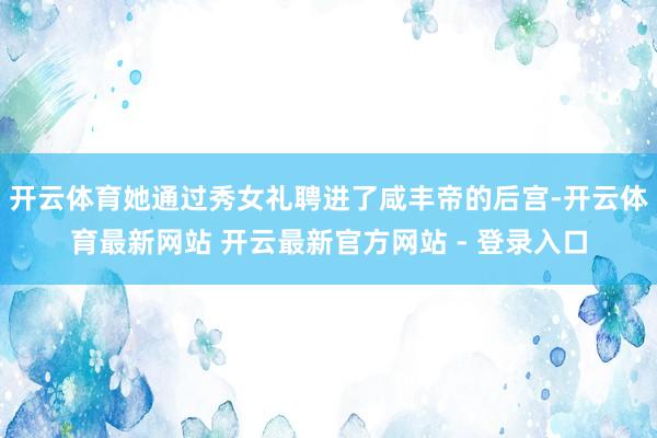 开云体育她通过秀女礼聘进了咸丰帝的后宫-开云体育最新网站 开云最新官方网站 - 登录入口
