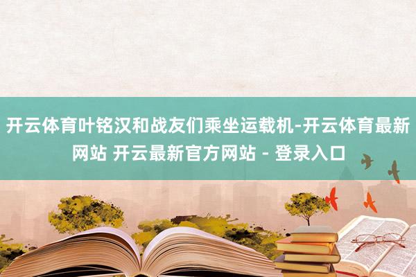 开云体育叶铭汉和战友们乘坐运载机-开云体育最新网站 开云最新官方网站 - 登录入口