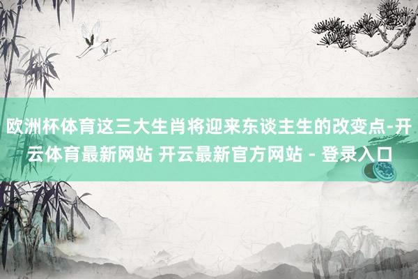 欧洲杯体育这三大生肖将迎来东谈主生的改变点-开云体育最新网站 开云最新官方网站 - 登录入口