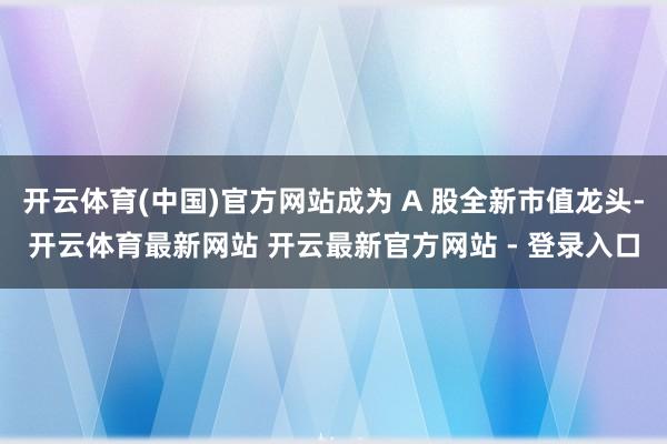 开云体育(中国)官方网站成为 A 股全新市值龙头-开云体育最新网站 开云最新官方网站 - 登录入口