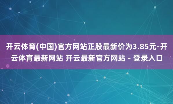开云体育(中国)官方网站正股最新价为3.85元-开云体育最新网站 开云最新官方网站 - 登录入口