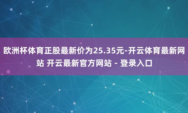 欧洲杯体育正股最新价为25.35元-开云体育最新网站 开云最新官方网站 - 登录入口