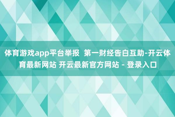 体育游戏app平台举报 第一财经告白互助-开云体育最新网站 开云最新官方网站 - 登录入口