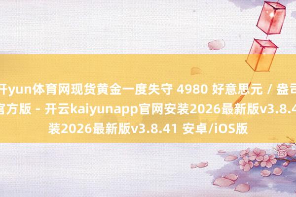 开yun体育网现货黄金一度失守 4980 好意思元 / 盎司-kaiyunapp官方版 - 开云kaiyunapp官网安装2026最新版v3.8.41 安卓/iOS版